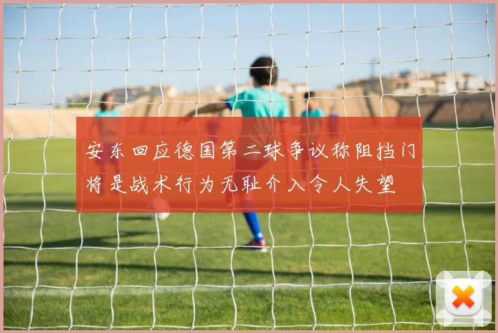 安东回应德国第二球争议称阻挡门将是战术行为无耻介入令人失望