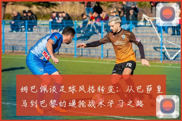 姆巴佩谈足球风格转变：从巴萨皇马到巴黎的逼抢战术学习之路