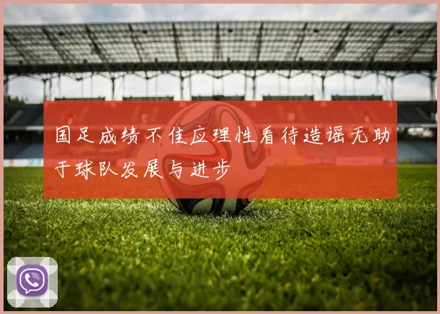 国足成绩不佳应理性看待造谣无助于球队发展与进步