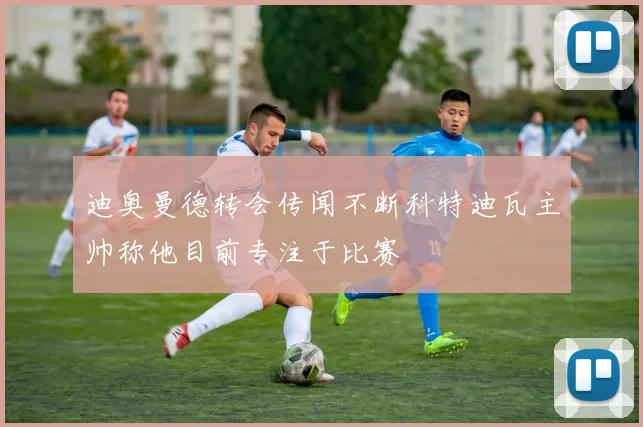 迪奥曼德转会传闻不断科特迪瓦主帅称他目前专注于比赛