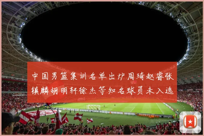 中国男篮集训名单出炉周琦赵睿张镇麟胡明轩徐杰等知名球员未入选