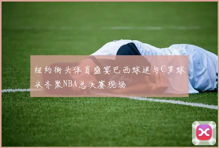 纽约街头体育盛宴巴西球迷与C罗球衣齐聚NBA总决赛现场