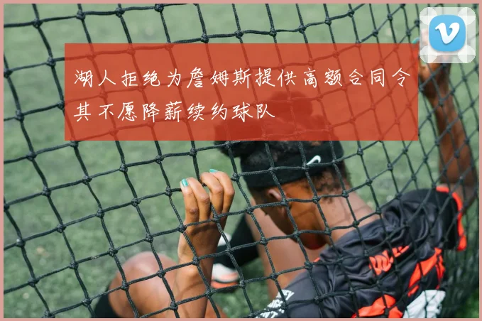 湖人拒绝为詹姆斯提供高额合同令其不愿降薪续约球队