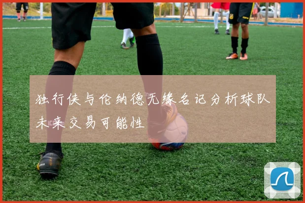 独行侠与伦纳德无缘名记分析球队未来交易可能性