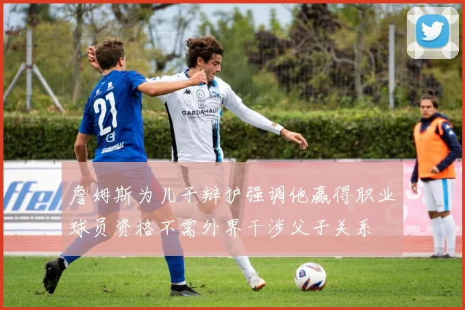 詹姆斯为儿子辩护强调他赢得职业球员资格不需外界干涉父子关系