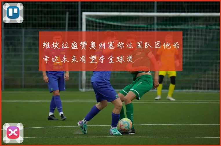 维埃拉盛赞奥利塞称法国队因他而幸运未来有望夺金球奖