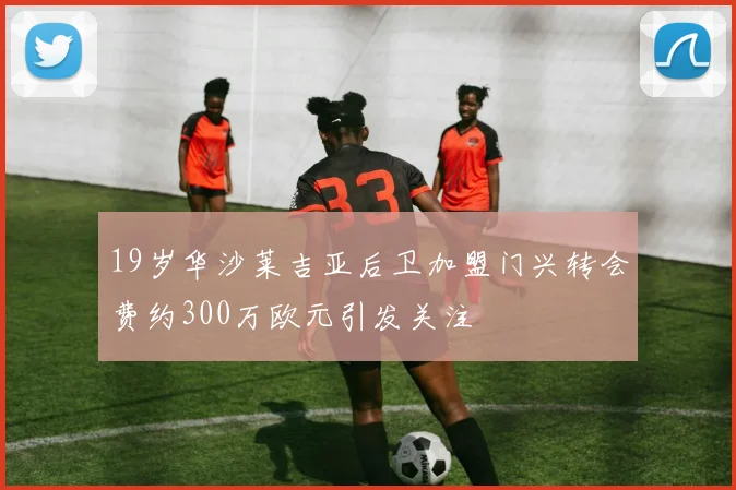 19岁华沙莱吉亚后卫加盟门兴转会费约300万欧元引发关注
